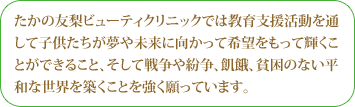 たかの友梨ビューティクリニックでは教育支援活動を通して子供たちが夢や未来に向かって希望をもって輝くことができること、そして戦争や紛争、飢餓、貧困のない平和な世界を築くことを強く願っています。