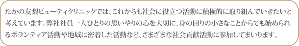 たかの友梨ビューティクリニックでは、これからも社会に役立つ活動に積極的に取り組んでいきたいと考えています。弊社社員一人ひとりの思いやりの心を大切に、身の回りの小さなことからでも始められるボランティア活動や地域に密着した活動など、さまざまな社会貢献活動に参加してまいります。