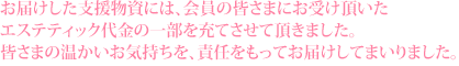 お届けした支援物資には、会員の皆さまにお受け頂いた エステティック代金の一部を充てさせて頂きました。 皆さまの温かいお気持ちを、責任をもってお届けしてまいりました。