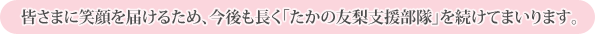 皆さまに笑顔を届けるため、今後も長く「たかの友梨支援部隊」を続けてまいります。