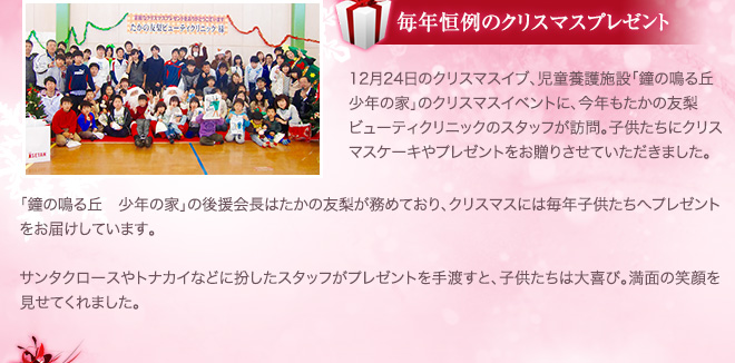 毎年恒例のクリスマスイベント 12月24日のクリスマスイブ、児童養護施設「鐘の鳴る丘 少年の家」のクリスマスイベントに、今年もたかの友梨ビューティクリニックのスタッフが訪問。子供たちにクリスマスケーキやプレゼントをお贈りさせていただきました。「鐘の鳴る丘 少年の家」の後援会長はたかの友梨が務めており、クリスマスには毎年子供たちへプレゼントをお届けしています。サンタクロースやトナカイなどに扮したスタッフがプレゼントを手渡すと、子供たちは大喜び。満面の笑顔を見せてくれました。