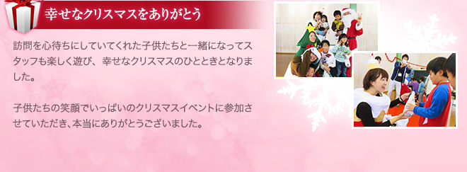 幸せなクリスマスをありがとう 訪問を心待ちにしていてくれた子供たちと一緒になってスタッフも楽しく遊び、幸せなクリスマスのひとときとなりました。子供たちの笑顔でいっぱいのクリスマスイベントに参加させていただき、本当にありがとうございました。