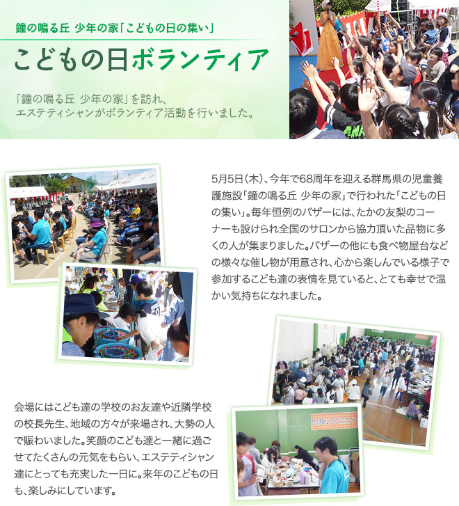 鐘の鳴る丘 少年の家「子どもの日のつどい」　子どもの日ボランティア　「鐘の鳴る丘 少年の家」を訪れ、エステティシャンがボランティア活動を行いました。　5月5日（木）、今年で68周年を迎える群馬県の児童養護施設「鐘の鳴る丘 少年の家」で行われた「こどもの日の集い」。毎年恒例のバザーには、たかの友梨のコーナーも設けられ全国のサロンから協力頂いた品物に多くの人が集まりました。バザーの他にも食べ物屋台などの様々な催し物が用意され、心から楽しんでいる様子で参加するこども達の表情を見ていると、とても幸せで温かい気持ちになれました。会場にはこども達の学校のお友達やそ近隣学校の校長先生、地域の方々が来場され、大勢の人で賑わいました。笑顔のこども達と一緒に過ごせてたくさんの元気をもらい、エステティシャン達にとっても充実した一日に。来年のこどもの日も、楽しみにしています。