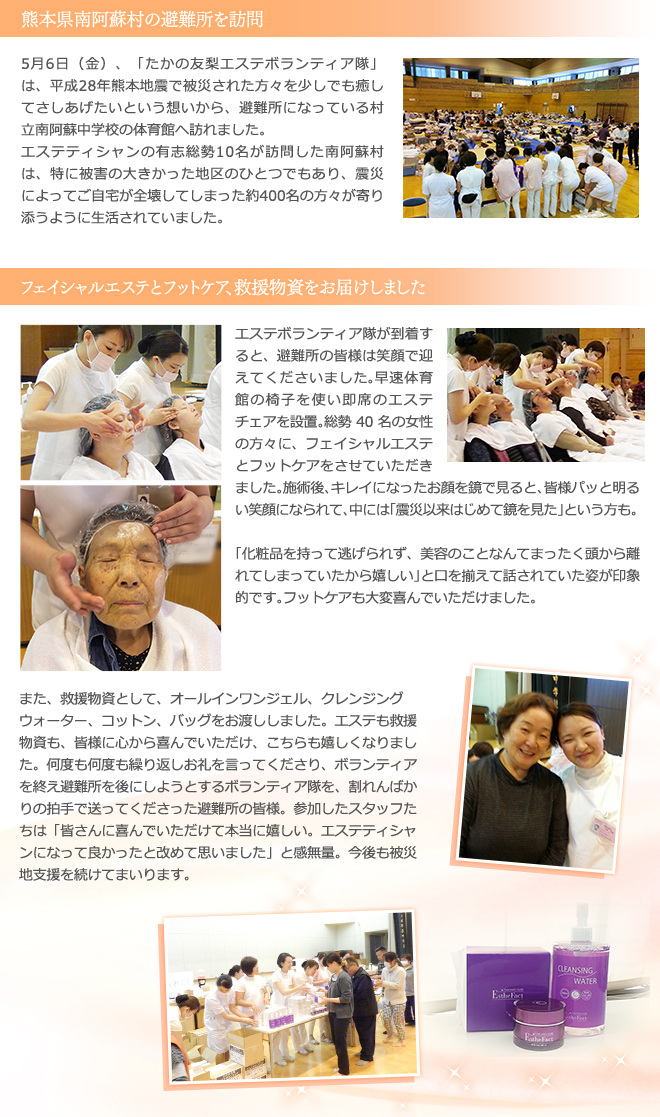 熊本県南阿蘇村の避難所を訪問　5月6日（金）、「たかの友梨エステボランティア隊」は、平成28年熊本地震で被災された方々を少しでも癒してさしあげたいという想いから、避難所になっている村立南阿蘇中学校の体育館へ訪れました。
エステティシャンの有志総勢10名が訪問した南阿蘇村は、特に被害の大きかった地区のひとつでもあり、震災によってご自宅が全壊してしまった約400名の方々が寄り添うように生活されていました。
　フェイシャルエステとフットケア、救援物資をお届けしました　エステボランティア隊が到着すると、避難所の皆様は笑顔で迎えてくださいました。早速体育館の椅子を使い即席のエステチェアを設置。総勢40名の女性の方々に、フェイシャルエステとフットケアをさせていただきました。施術後、キレイになったお顔を鏡で見ると、皆様パッと明るい笑顔になられて、中には「震災以来はじめて鏡を見た」という方も。「化粧品を持って逃げられず、美容のことなんてまったく頭から離れてしまっていたから嬉しい」と口を揃えて話されていた姿が印象的です。フットケアも大変喜んでいただけました。
また、救援物資として、オールインワンジェル、クレンジングウォーター、コットン、バッグをお渡ししました。エステも救援物資も、皆様に心から喜んでいただけ、こちらも嬉しくなりました。何度も何度も繰り返しお礼を言ってくださり、ボランティアを終え避難所を後にしようとするボランティア隊を、割れんばかりの拍手で送ってくださった避難所の皆様。参加したスタッフたちは「皆さんに喜んでいただけて本当に嬉しい。エステティシャンになって良かったと改めて思いました」と感無量。今後も被災地支援を続けてまいります。