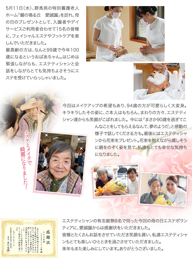 5月11日（水）、群馬県の特別養護老人ホーム「鐘の鳴る丘 愛誠園」を訪れ、母の日のプレゼントとして、入園者やデイサービスご利用者合わせて15名の皆様に、フェイシャルエステやフットケアを楽しんでいただきました。
最高齢の方は、なんと99歳で今年100歳になるというおばあちゃん。はじめは緊張しながらも、エステティシャンと会話をしながらとても気持ちよさそうにエステを受けていらっしゃいました。今回はメイクアップの希望もあり、94歳の方が可愛らしく大変身。キラキラしたその姿に、ご本人はもちろん、まわりの方々、エステティシャン達からも笑顔がこぼれました。中には「まさか90歳を過ぎてこんなことをしてもらえるなんて、夢のようだ」と感動の様子で話してくださる方も。最後にはエステティシャンから花束をプレゼント。花束を抱えながら嬉しそうに鏡をのぞく姿を見て、私達もとても幸せな気持ちになりました。エステティシャンの有志総勢8名で伺った今回の母の日エステボランティアに、愛誠園からは感謝状をいただきました。
皆様とたくさんお話をさせていただき笑顔も貰い、私達エステティシャンもとても楽しいひとときを過ごさせていただきました。
来年もまた楽しみにしています。ありがとうございました。