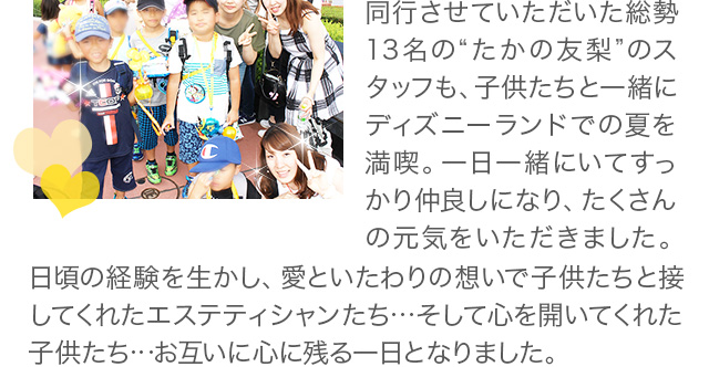 同行させていただいた総勢13名の“たかの友梨”のスタッフも、子供たちと一緒にディズニーランドでの夏を満喫。一日一緒にいてすっかり仲良しになり、たくさんの元気をいただきました。日頃の経験を生かし、愛といたわりの想いで子供たちと接してくれたエステテシャンたち…そして心を開いてくれた子供たち…お互いに心に残る一日となりました。