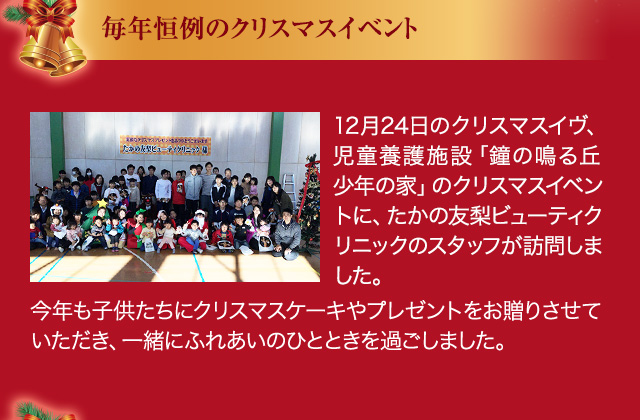 毎年恒例のクリスマスイベント 12月24日のクリスマスイブ、児童養護施設「鐘の鳴る丘 少年の家」のクリスマスイベントに、たかの友梨ビューティクリニックのスタッフが訪問しました。今年も子供たちにクリスマスケーキやプレゼントをお贈りさせていただき、一緒にふれあいのひとときを過ごしました。
