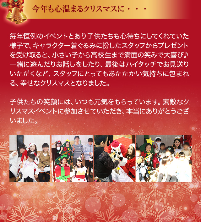今年も心温まるクリスマスに・・・ 毎年恒例のイベントとあり子供たちも心待ちにしてくれていた様子で、キャラクター着ぐるみに扮したスタッフからプレゼントを受け取ると、小さい子から高校生まで満面の笑みで大喜び♪一緒に遊んだりお話しをしたり、最後はハイタッチでお見送りいただくなど、スタッフにとってもあたたかい気持ちに包まれる、幸せなクリスマスとなりました。　子供たちの笑顔には、いつも元気をもらっています。素敵なクリスマスイベントに参加させていただき、本当にありがとうございました。