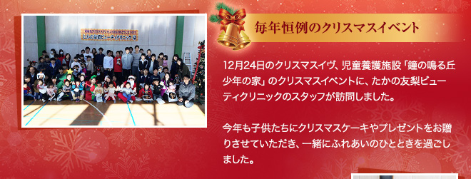 毎年恒例のクリスマスイベント 12月24日のクリスマスイブ、児童養護施設「鐘の鳴る丘 少年の家」のクリスマスイベントに、たかの友梨ビューティクリニックのスタッフが訪問しました。今年も子供たちにクリスマスケーキやプレゼントをお贈りさせていただき、一緒にふれあいのひとときを過ごしました。