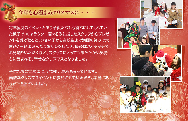 今年も心温まるクリスマスに・・・ 毎年恒例のイベントとあり子供たちも心待ちにしてくれていた様子で、キャラクター着ぐるみに扮したスタッフからプレゼントを受け取ると、小さい子から高校生まで満面の笑みで大喜び♪一緒に遊んだりお話しをしたり、最後はハイタッチでお見送りいただくなど、スタッフにとってもあたたかい気持ちに包まれる、幸せなクリスマスとなりました。　子供たちの笑顔には、いつも元気をもらっています。素敵なクリスマスイベントに参加させていただき、本当にありがとうございました。
