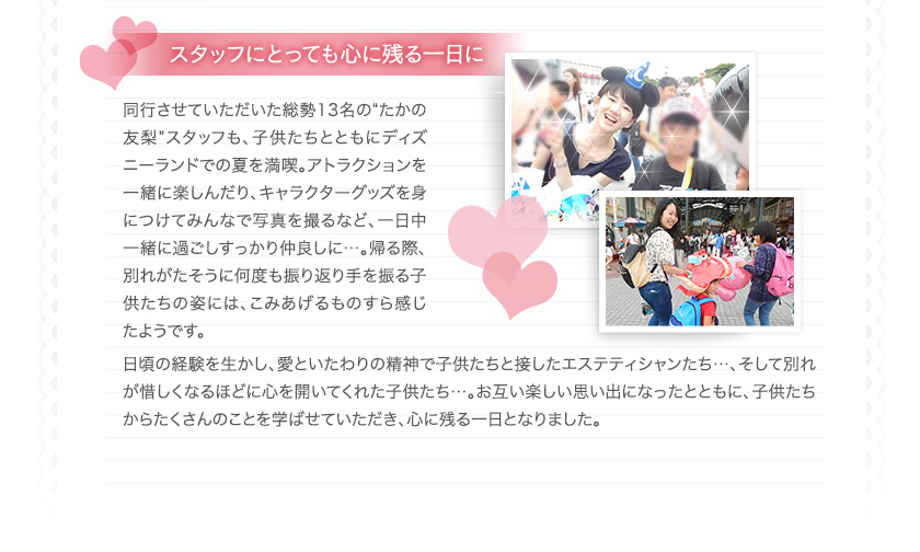 スタッフにとっても心に残る1日に　
同行させていただいた総勢13名の“たかの友梨”スタッフも、子供たちとともにディズニーランドでの夏を満喫。アトラクションを一緒に楽しんだり、キャラクターグッズを身につけてみんなで写真を撮るなど、一日中一緒に過ごしすっかり仲良しに…。帰る際、別れがたそうに何度も振り返り手を振る子供たちの姿には、こみあげるものすら感じたようです。
日頃の経験を生かし、愛といたわりの精神で子供たちと接したエステティシャンたち…、そして別れが惜しくなるほどに心を開いてくれた子供たち…。お互い楽しい思い出になったとともに、子供たちからたくさんのことを学ばせていただき、心に残る一日となりました。