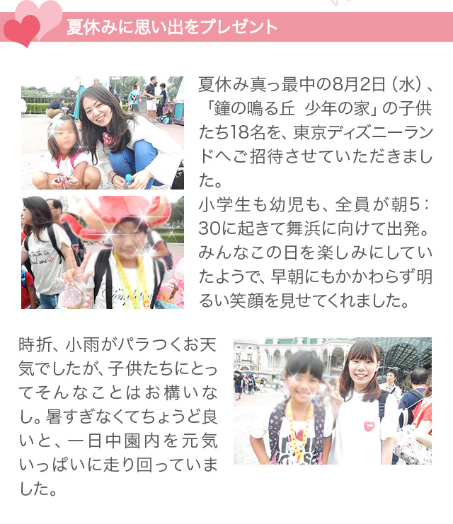 夏休みに思い出をプレゼント　
夏休み真っ最中の8月2日（水）、「鐘の鳴る丘 少年の家」の子供たち18名を、東京ディズニーランドへご招待させていただきました。
小学生も幼児も、全員が朝5：30に起きて舞浜に向けて出発。みんなこの日を楽しみにしていたようで、早朝にもかかわらず明るい笑顔を見せてくれました。
時折、小雨がパラつくお天気でしたが、子供たちにとってそんなことはお構いなし。暑すぎなくてちょうど良いと、一日中園内を元気いっぱいに走り回っていました。