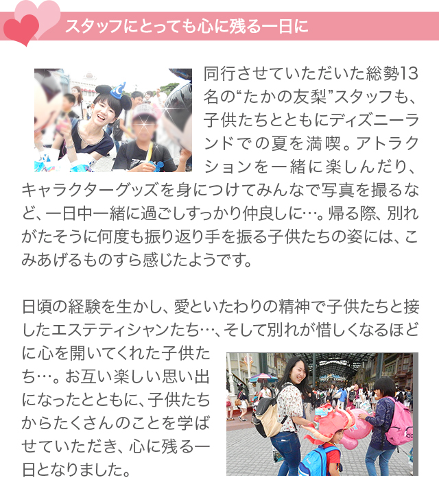 スタッフにとっても心に残る1日に　
同行させていただいた総勢13名の“たかの友梨”スタッフも、子供たちとともにディズニーランドでの夏を満喫。アトラクションを一緒に楽しんだり、キャラクターグッズを身につけてみんなで写真を撮るなど、一日中一緒に過ごしすっかり仲良しに…。帰る際、別れがたそうに何度も振り返り手を振る子供たちの姿には、こみあげるものすら感じたようです。
日頃の経験を生かし、愛といたわりの精神で子供たちと接したエステティシャンたち…、そして別れが惜しくなるほどに心を開いてくれた子供たち…。お互い楽しい思い出になったとともに、子供たちからたくさんのことを学ばせていただき、心に残る一日となりました。