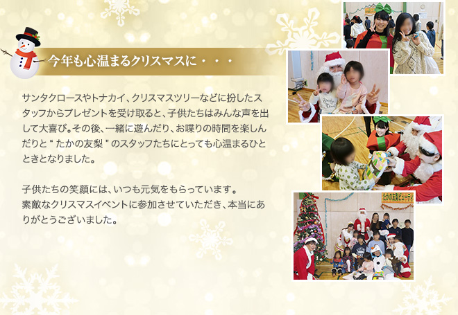 今年も心温まるクリスマスに・・・ サンタクロースやトナカイ、クリスマスツリーなどに扮したスタッフからプレゼントを受け取ると、子供たちはみんな声を出して大喜び。その後、一緒に遊んだり、お喋りの時間を楽しんだりと“たかの友梨”のスタッフたちにとっても心温まるひとときとなりました。　子供たちの笑顔には、いつも元気をもらっています。　素敵なクリスマスイベントに参加させていただき、本当にありがとうございました。