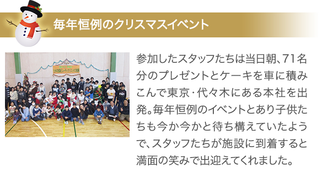 毎年恒例のクリスマスイベント 参加したスタッフたちは当日朝、71名分のプレゼントとケーキを車に積みこんで東京・代々木にある本社を出発。毎年恒例のイベントとあり子供たちも今か今かと待ち構えていたようで、スタッフたちが施設に到着すると満面の笑みで出迎えてくれました。