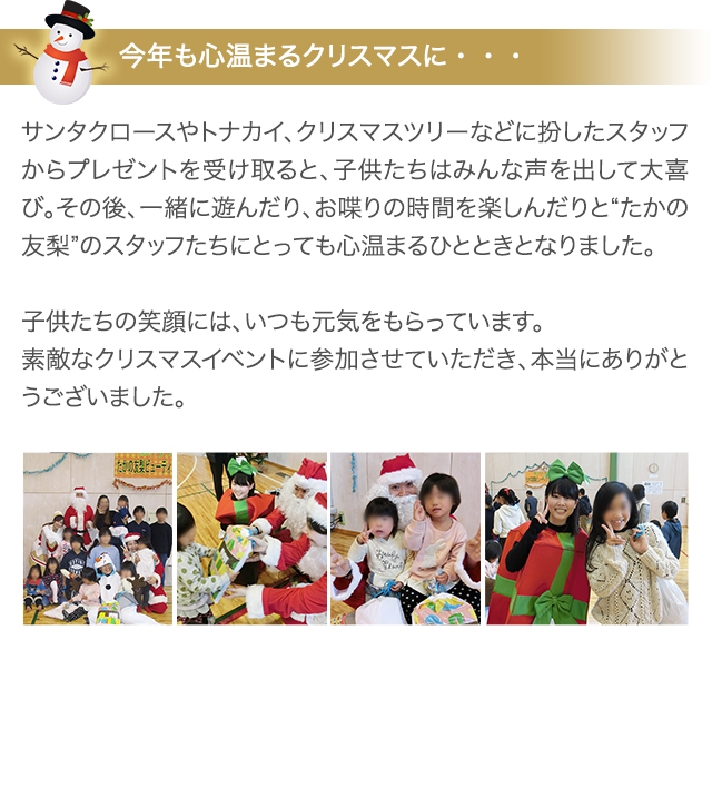 今年も心温まるクリスマスに・・・ サンタクロースやトナカイ、クリスマスツリーなどに扮したスタッフからプレゼントを受け取ると、子供たちはみんな声を出して大喜び。その後、一緒に遊んだり、お喋りの時間を楽しんだりと“たかの友梨”のスタッフたちにとっても心温まるひとときとなりました。　子供たちの笑顔には、いつも元気をもらっています。　素敵なクリスマスイベントに参加させていただき、本当にありがとうございました。
