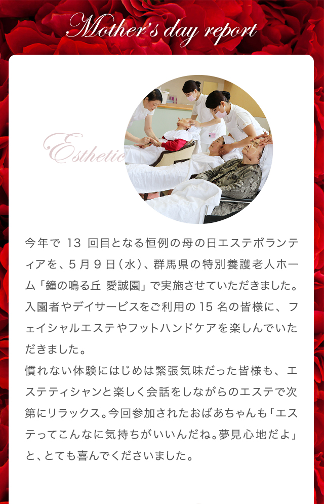 今年で13回目となる恒例の母の日エステボランティアを、5月9日（水）、群馬県の特別養護老人ホーム「鐘の鳴る丘 愛誠園」で実施させていただきました。入園者やデイサービスをご利用の15名の皆様に、フェイシャルエステやフットハンドケアを楽しんでいただきました。
慣れない体験にはじめは緊張気味だった皆様も、エステティシャンと楽しく会話をしながらのエステで次第にリラックス。今回参加されたおばあちゃんも「エステってこんなに気持ちがいいんだね。夢見心地だよ」と、とても喜んでくださいました。