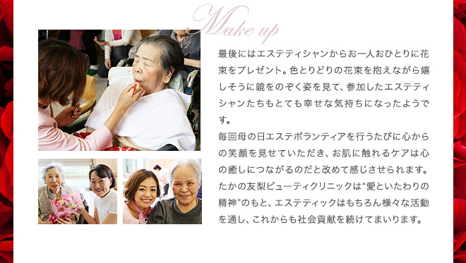 最後にはエステティシャンからお一人おひとりに花束をプレゼント。色とりどりの花束を抱えながら嬉しそうに鏡をのぞく姿を見て、参加したエステティシャンたちもとても幸せな気持ちになったようです。
毎回母の日エステボランティアを行うたびに心からの笑顔を見せていただき、お肌に触れるケアは心の癒しにつながるのだと改めて感じさせられます。たかの友梨ビューティクリニックは“愛といたわりの精神”のもと、エステティックはもちろん様々な活動を通し、これからも社会貢献を続けてまいります。