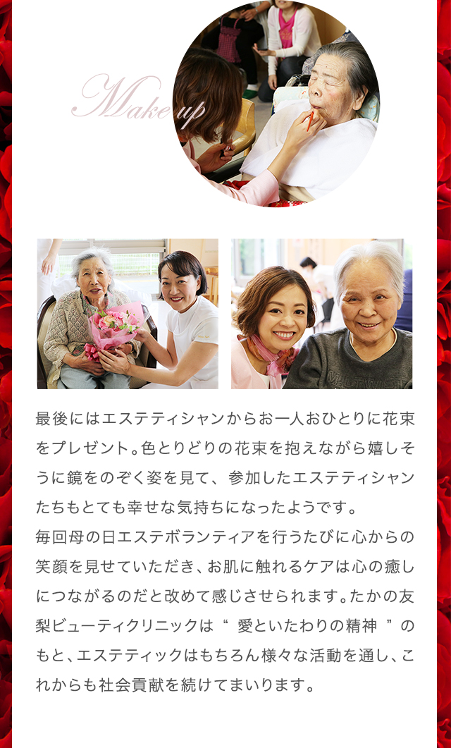 最後にはエステティシャンからお一人おひとりに花束をプレゼント。色とりどりの花束を抱えながら嬉しそうに鏡をのぞく姿を見て、参加したエステティシャンたちもとても幸せな気持ちになったようです。
毎回母の日エステボランティアを行うたびに心からの笑顔を見せていただき、お肌に触れるケアは心の癒しにつながるのだと改めて感じさせられます。たかの友梨ビューティクリニックは“愛といたわりの精神”のもと、エステティックはもちろん様々な活動を通し、これからも社会貢献を続けてまいります。