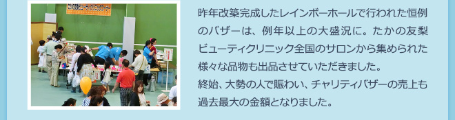 昨年改築完成したレインボーホールで行われた恒例のバザーは、例年以上の大盛況に。たかの友梨ビューティクリニック全国のサロンから集められた様々な品物も出品させていただきました。終始、大勢の人で賑わい、チャリティバザーの売上も過去最大の金額となりました。