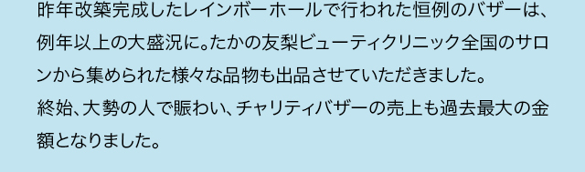 昨年改築完成したレインボーホールで行われた恒例のバザーは、例年以上の大盛況に。たかの友梨ビューティクリニック全国のサロンから集められた様々な品物も出品させていただきました。終始、大勢の人で賑わい、チャリティバザーの売上も過去最大の金額となりました。