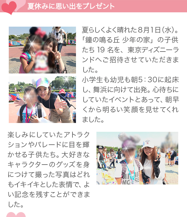 夏休みに思い出をプレゼント夏らしくよく晴れた8月1日（水）。「鐘の鳴る丘 少年の家」の子供たち19名を、東京ディズニーランドへご招待させていただきました。小学生も幼児も朝5時半に起床し、舞浜に向けて出発。心待ちにしていたイベントとあって、朝早くから明るい笑顔を見せてくれました。楽しみにしていたアトラクションやパレードに目を輝かせる子供たち。大好きなキャラクターのグッズを身につけて撮った写真はどれもイキイキとした表情で、よい記念を残すことができました。
