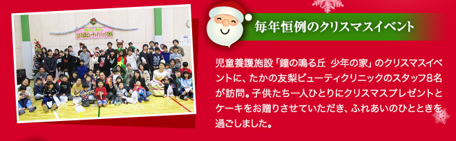 毎年恒例のクリスマスイベント 児童養護施設「鐘の鳴る丘 少年の家」のクリスマスイベントに、たかの友梨ビューティクリニックのスタッフ8名が訪問。子供たち一人ひとりにクリスプレゼントとケーキをお贈りさせていただき、ふれあいのひとときを過ごしました。