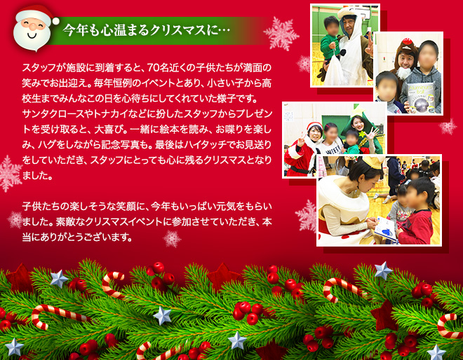 今年も心温まるクリスマスに・・・ スタッフが施設に到着すると、70名近くの子供たちが満面の笑みでお出迎え。毎年恒例のイベントとあり、小さい子から高校生までみんなこの日を心待ちにしてくれていた様子です。
サンタクロースやトナカイなどに扮したスタッフからプレゼントを受け取ると、大喜び。一緒に絵本を読み、お喋りを楽しみ、ハグをしながら記念写真も。最後はハイタッチでお見送りをしていただき、スタッフにとっても心に残るクリスマスとなりました。子供たちの楽しそうな笑顔に、今年もいっぱい元気をもらいました。素敵なクリスマスイベントに参加させていただき、本当にありがとうございます。