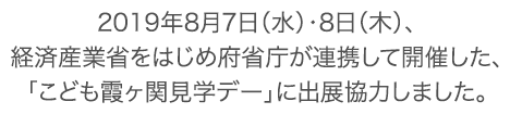 2019年8月7日（水）・8日（木）、経済産業省をはじめ府省庁が連携して開催した、「こども霞が関見学デー」に出展協力しました。