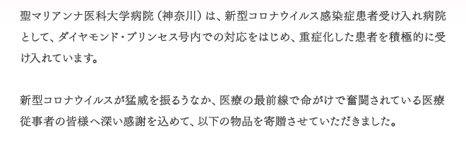 聖マリアンナ医科大学病院（神奈川県）は、新型コロナウイルス感染患者受け入れ病院として、ダイヤモンド・プリンセス号内での対応をはじめ、重症化した感謝を積極的に受け入れています。　新型コロナウイルスが猛威をふるうなか、医療の最前線で命がけで奮闘されている医療従事者の皆様へ深い感謝を込めて、以下の物品を寄贈させていただきました。