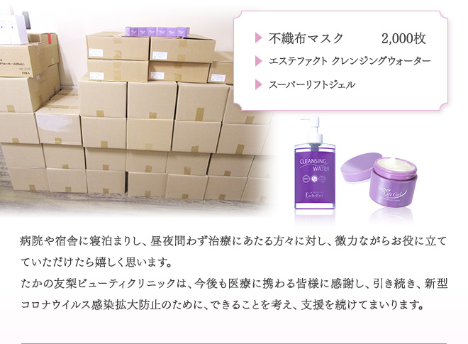 ・不織布マスク2,000枚　・エステファクトクレンジングウォーター　・スーパーリフトジェル　　病院や宿舎に寝泊まりし、昼夜問わず治療にあたる方々に対し、微力ながらお役に立てていただけたら嬉しく思います。　たかの友梨ビューティクリニックは、今後も医療に携わる皆様に感謝し、引き続き、新型コロナウイルス感染拡大防止のために、できることを考え、支援を続けてまいります。