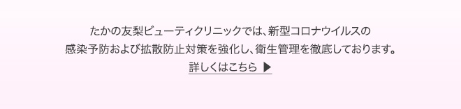 たかの友梨ビューティクリニックでは、新型コロナウイルスの感染予防および拡散防止対策を強化し、衛生管理を徹底しております。　詳しくはこちら ▶︎