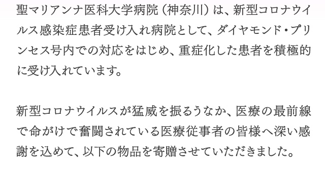 聖マリアンナ医科大学病院（神奈川県）は、新型コロナウイルス感染患者受け入れ病院として、ダイヤモンド・プリンセス号内での対応をはじめ、重症化した感謝を積極的に受け入れています。　新型コロナウイルスが猛威をふるうなか、医療の最前線で命がけで奮闘されている医療従事者の皆様へ深い感謝を込めて、以下の物品を寄贈させていただきました。