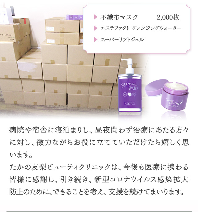 ・不織布マスク2,000枚　・エステファクトクレンジングウォーター　・スーパーリフトジェル　　病院や宿舎に寝泊まりし、昼夜問わず治療にあたる方々に対し、微力ながらお役に立てていただけたら嬉しく思います。　たかの友梨ビューティクリニックは、今後も医療に携わる皆様に感謝し、引き続き、新型コロナウイルス感染拡大防止のために、できることを考え、支援を続けてまいります。