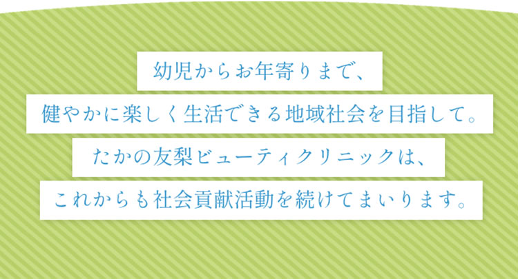 幼児からお年寄りまで、健やかに楽しく生活できる地域社会を目指して。たかの友梨ビューティクリニックは、これからも社会貢献活動を続けてまいります。