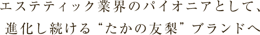 エステティック業界のパイオニアとして、
進化し続ける“たかの友梨”ブランドへ