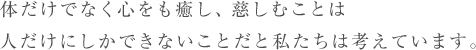 体だけでなく心をも癒し、慈しむことは人だけにしかできないことだと私たちは考えています。