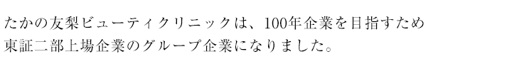 たかの友梨ビューティクリニックは、100年企業を目指すため東証二部上場企業のグループ企業になりました。