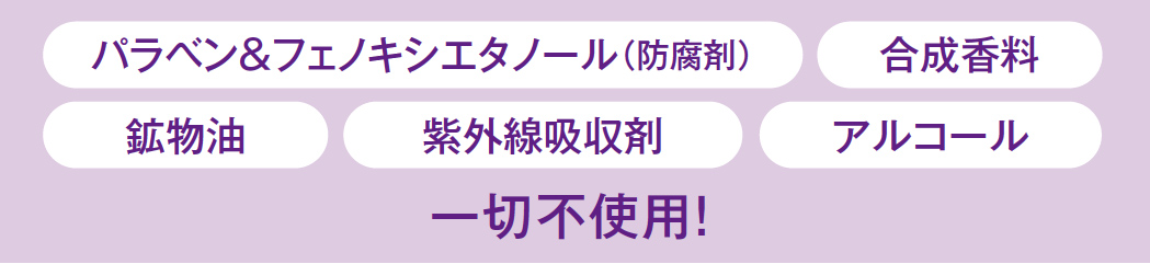 パラベン＆フェノキシエタノール（防腐剤）、合成香料、鉱物油、紫外線吸収剤、アルコール　一切不使用！