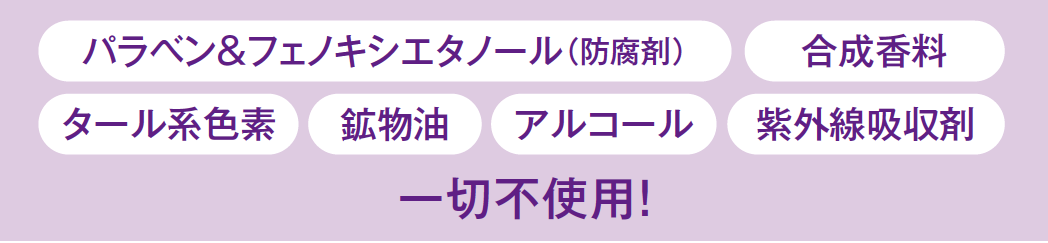 パラベン＆フェノキシエタノール（防腐剤）、合成香料、タール系色素、鉱物油、紫外線吸収剤、アルコール、紫外線吸収剤　一切不使用！
