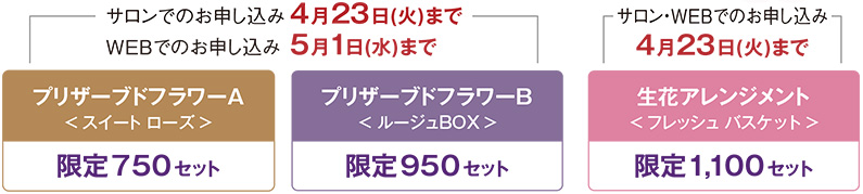 サロンでのお申し込み 4月23日(火)まで WEBでのお申し込み 5月1日(水)まで プリザーブドフラワーA「スイート ローズ」限定750セット／プリザーブドフラワーB限定950セット「ルージュBOX」／サロン・WEBでのお申し込み 4月23日(火)まで　生花アレンジメント限定1,100セット「フレッシュ バスケット」