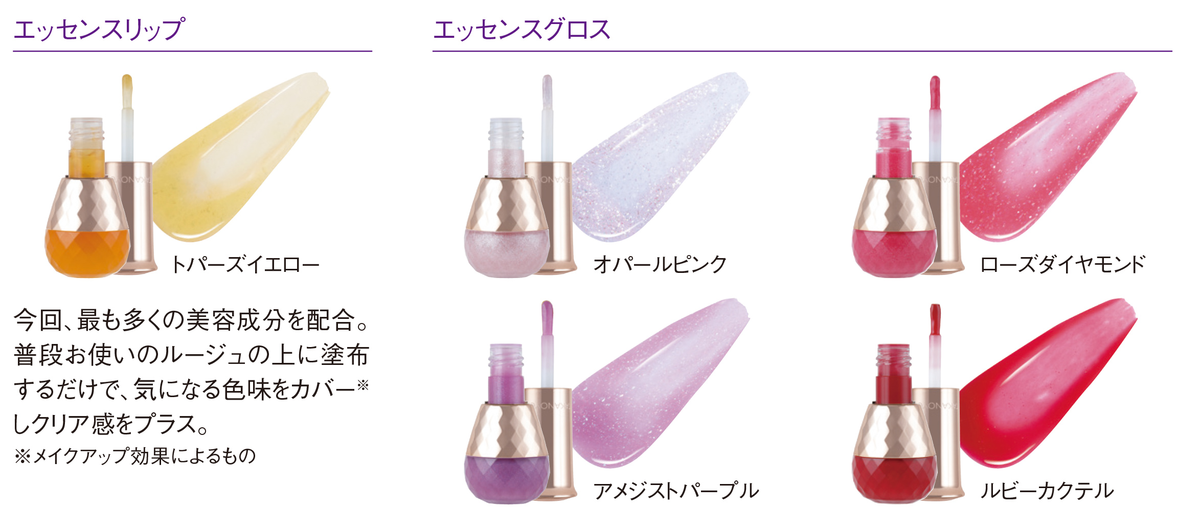 エッセンスリップ トパーズイエロー 今回、最も多くの美容成分を配合。普段お使いのルージュの上に塗布するだけで、気になる色味をカバー※しクリア感をプラス。※メイクアップ効果によるもの エッセンスグロス オパールピンク ローズダイヤモンド アメジストパープル ルビーカクテル